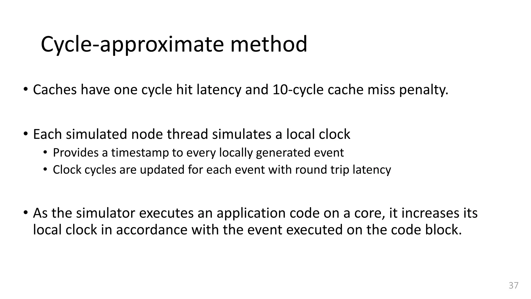 Cycle-approximate method
• Caches have one cycle hit latency and 10-cycle cache miss penalty.
• Each simulated node thread simulates a local clock
• Provides a timestamp to every locally generated event
• Clock cycles are updated for each event with round trip latency
• As the simulator executes an application code on a core, it increases its
local clock in accordance with the event executed on the code block.
37
 