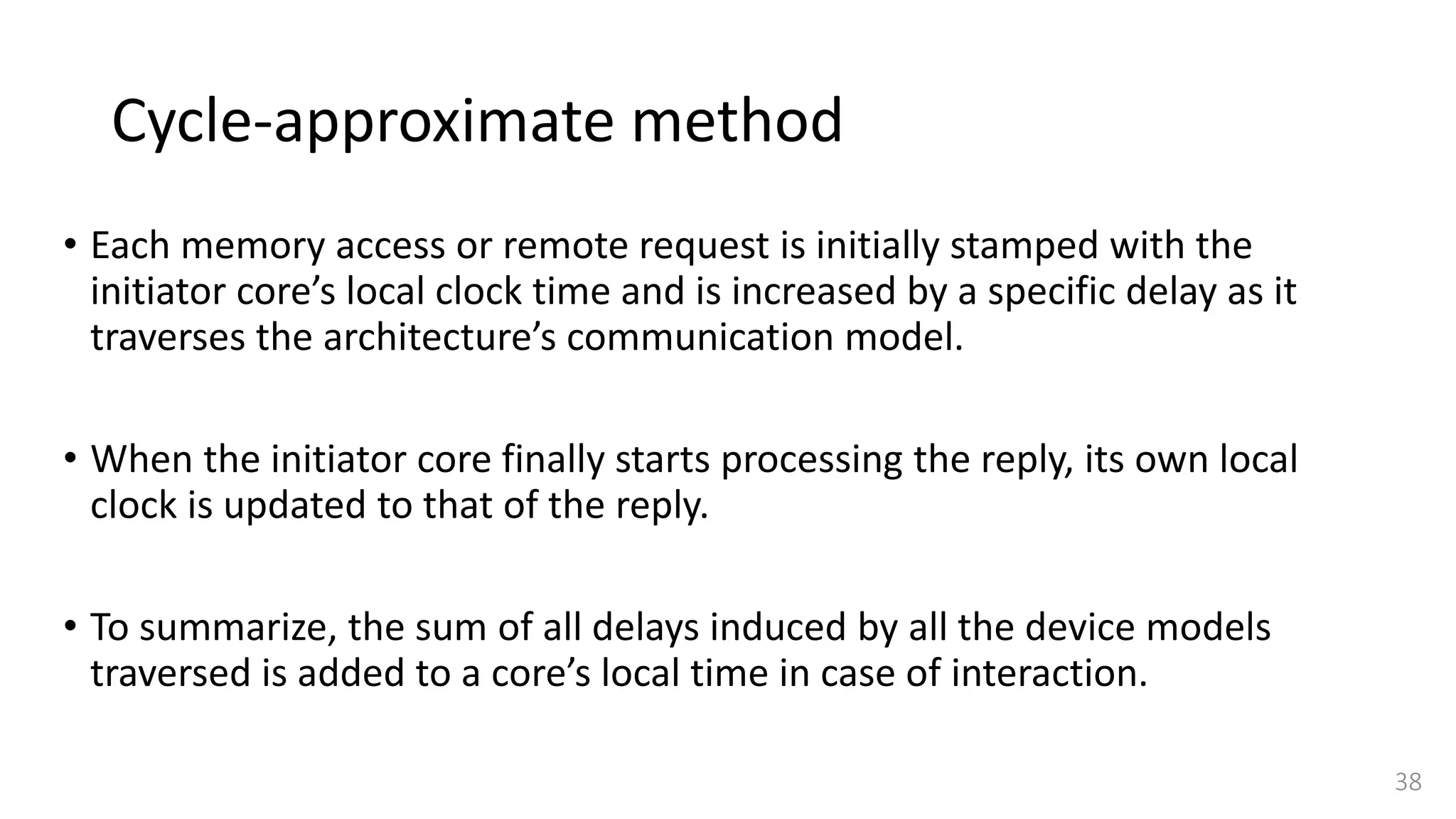 Cycle-approximate method
• Each memory access or remote request is initially stamped with the
initiator core’s local clock time and is increased by a specific delay as it
traverses the architecture’s communication model.
• When the initiator core finally starts processing the reply, its own local
clock is updated to that of the reply.
• To summarize, the sum of all delays induced by all the device models
traversed is added to a core’s local time in case of interaction.
38
 