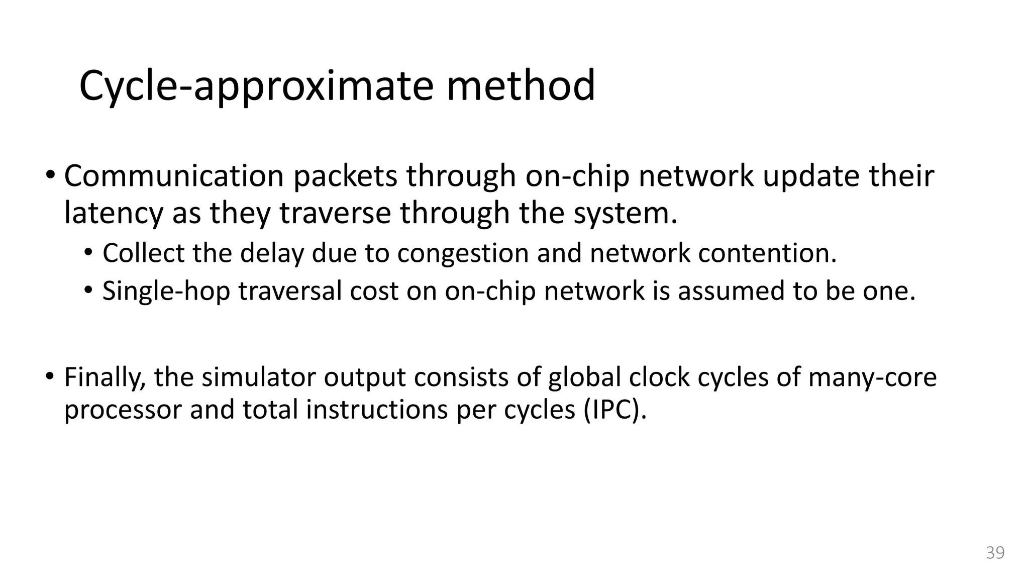 Cycle-approximate method
• Communication packets through on-chip network update their
latency as they traverse through the system.
• Collect the delay due to congestion and network contention.
• Single-hop traversal cost on on-chip network is assumed to be one.
• Finally, the simulator output consists of global clock cycles of many-core
processor and total instructions per cycles (IPC).
39
 