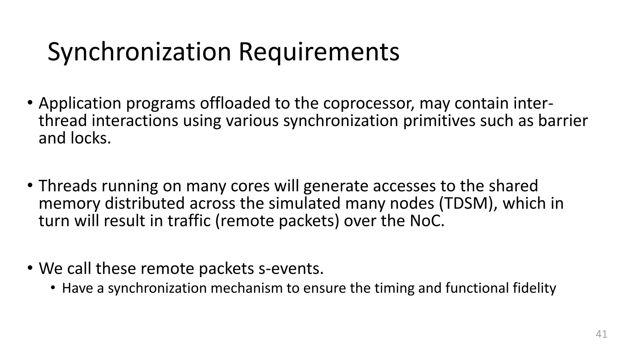 Synchronization Requirements
• Application programs offloaded to the coprocessor, may contain inter-
thread interactions using various synchronization primitives such as barrier
and locks.
• Threads running on many cores will generate accesses to the shared
memory distributed across the simulated many nodes (TDSM), which in
turn will result in traffic (remote packets) over the NoC.
• We call these remote packets s-events.
• Have a synchronization mechanism to ensure the timing and functional fidelity
41
 