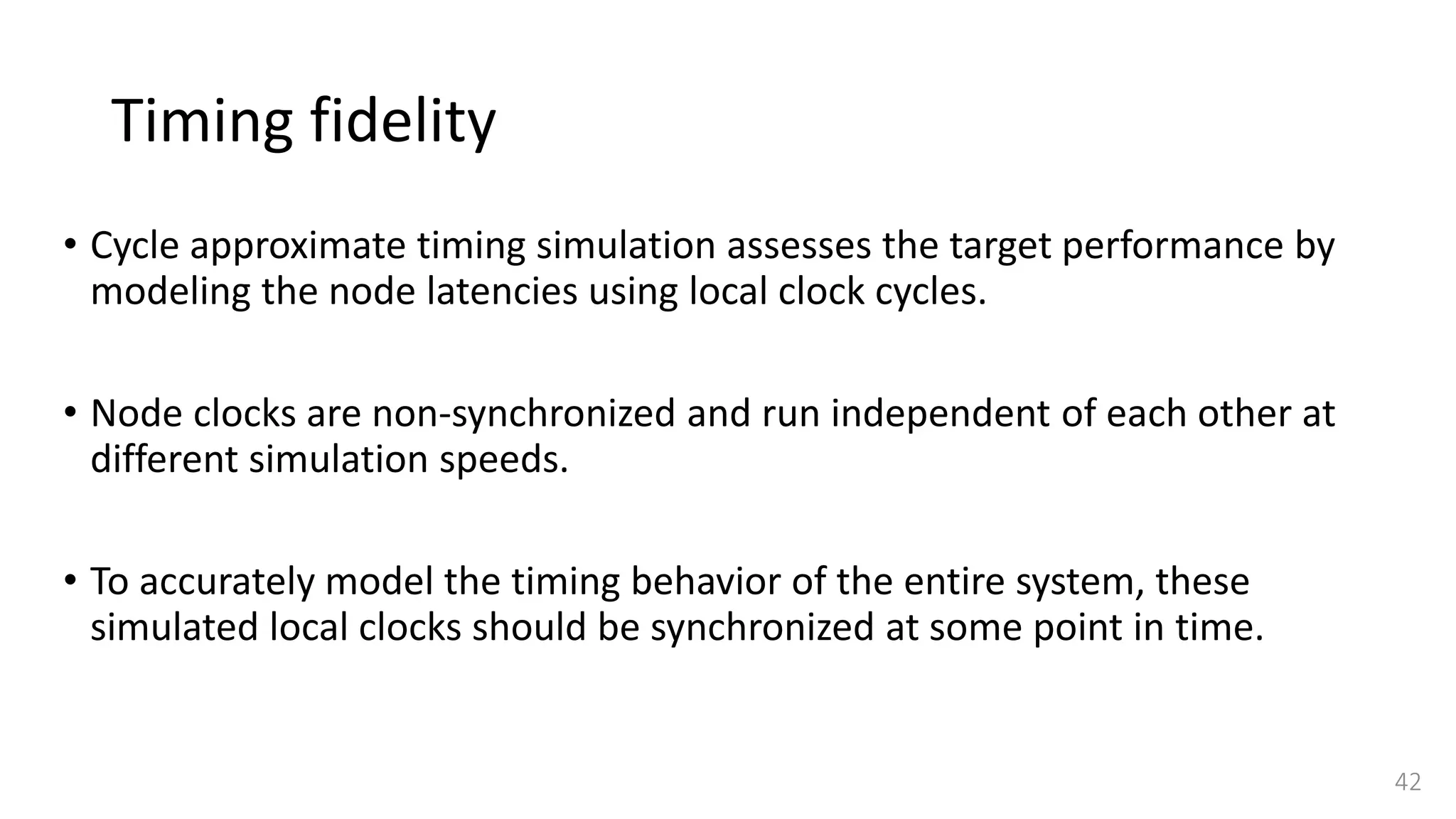 Timing fidelity
• Cycle approximate timing simulation assesses the target performance by
modeling the node latencies using local clock cycles.
• Node clocks are non-synchronized and run independent of each other at
different simulation speeds.
• To accurately model the timing behavior of the entire system, these
simulated local clocks should be synchronized at some point in time.
42
 
