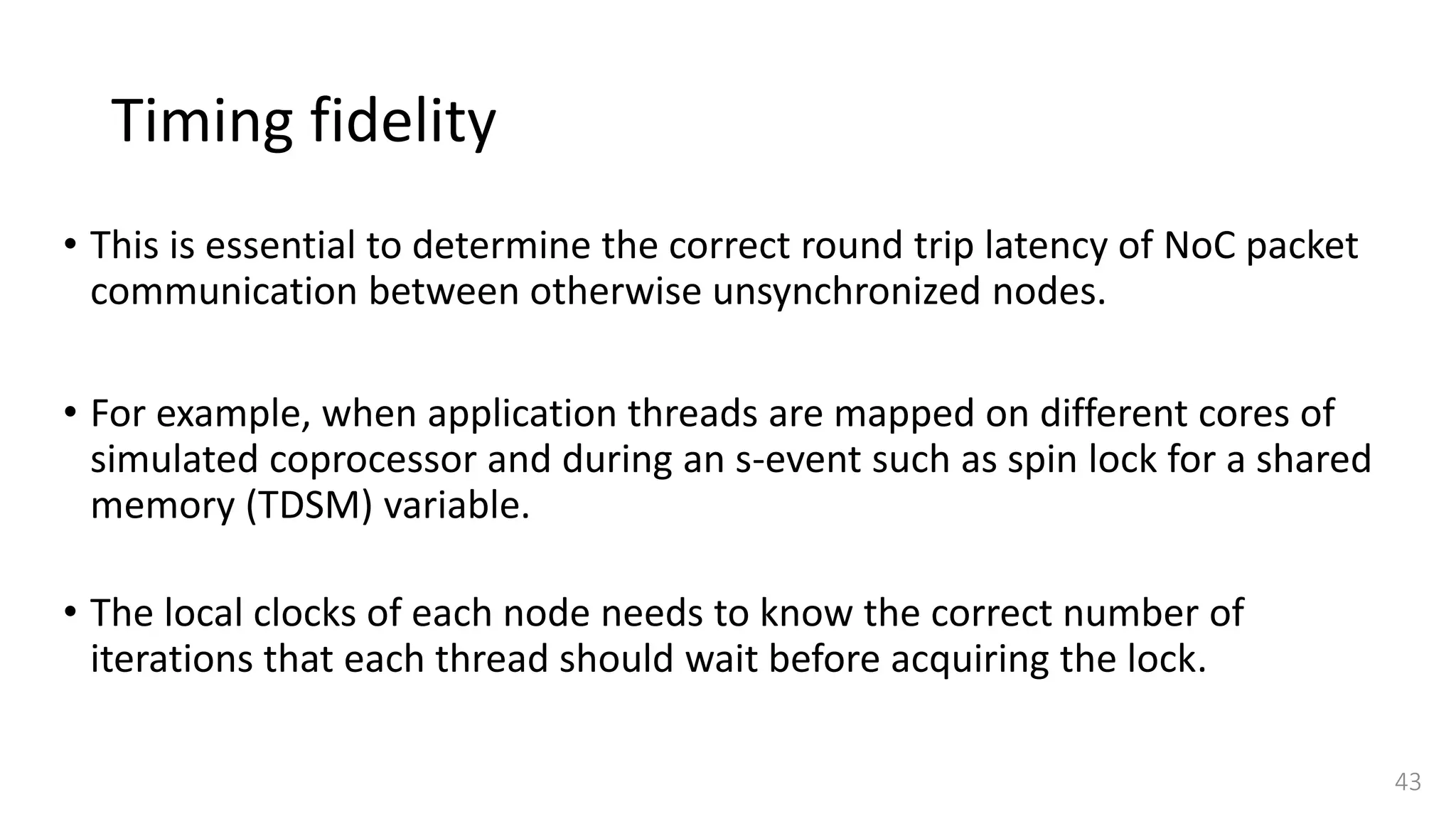 Timing fidelity
• This is essential to determine the correct round trip latency of NoC packet
communication between otherwise unsynchronized nodes.
• For example, when application threads are mapped on different cores of
simulated coprocessor and during an s-event such as spin lock for a shared
memory (TDSM) variable.
• The local clocks of each node needs to know the correct number of
iterations that each thread should wait before acquiring the lock.
43
 