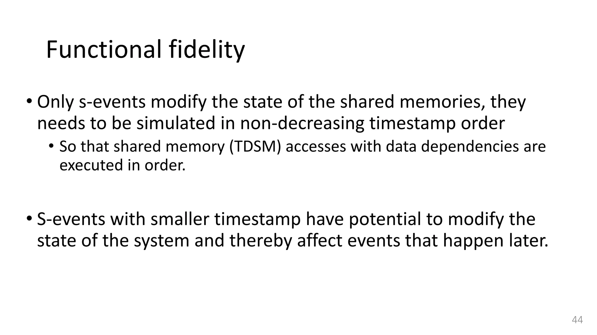 Functional fidelity
• Only s-events modify the state of the shared memories, they
needs to be simulated in non-decreasing timestamp order
• So that shared memory (TDSM) accesses with data dependencies are
executed in order.
• S-events with smaller timestamp have potential to modify the
state of the system and thereby affect events that happen later.
44
 