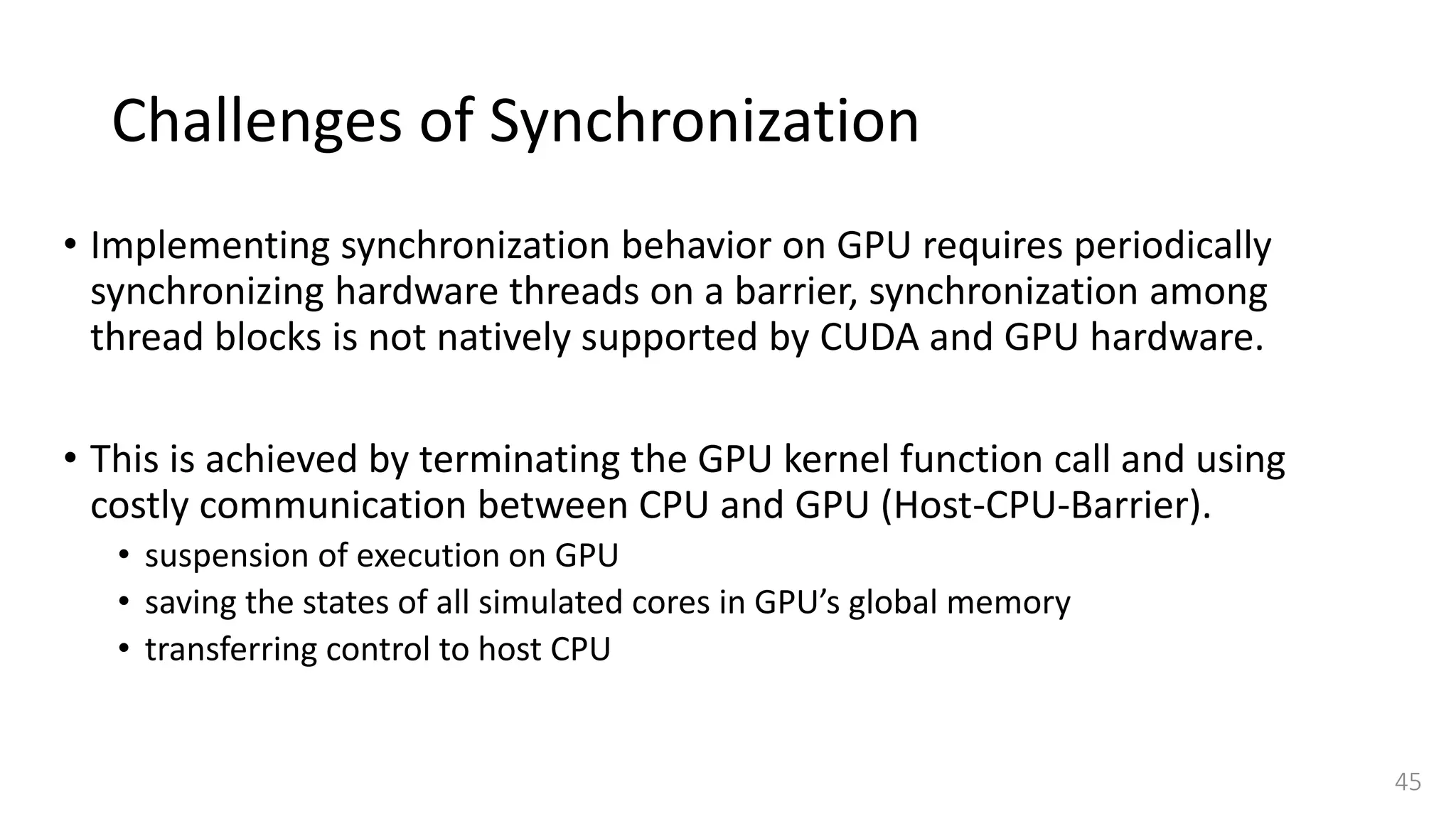 Challenges of Synchronization
• Implementing synchronization behavior on GPU requires periodically
synchronizing hardware threads on a barrier, synchronization among
thread blocks is not natively supported by CUDA and GPU hardware.
• This is achieved by terminating the GPU kernel function call and using
costly communication between CPU and GPU (Host-CPU-Barrier).
• suspension of execution on GPU
• saving the states of all simulated cores in GPU’s global memory
• transferring control to host CPU
45
 