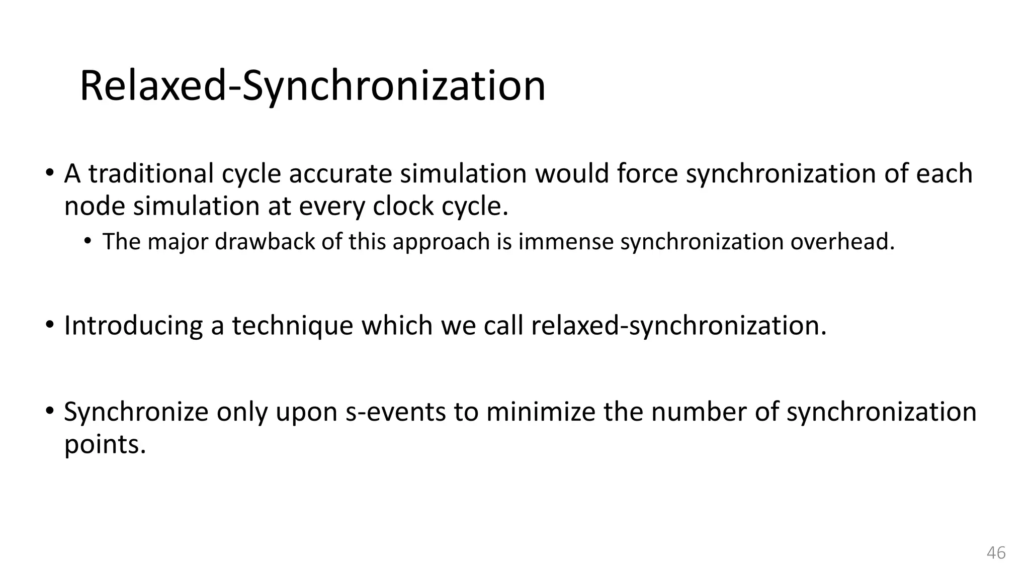 Relaxed-Synchronization
• A traditional cycle accurate simulation would force synchronization of each
node simulation at every clock cycle.
• The major drawback of this approach is immense synchronization overhead.
• Introducing a technique which we call relaxed-synchronization.
• Synchronize only upon s-events to minimize the number of synchronization
points.
46
 