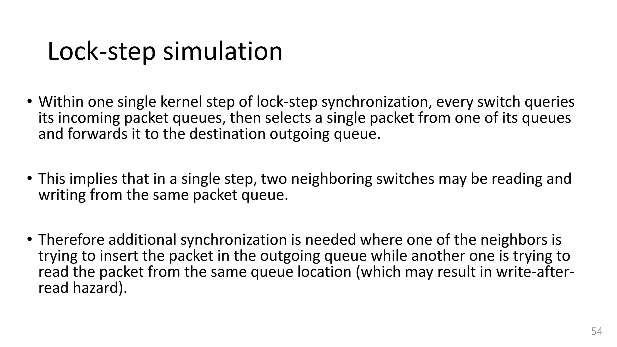 Lock-step simulation
• Within one single kernel step of lock-step synchronization, every switch queries
its incoming packet queues, then selects a single packet from one of its queues
and forwards it to the destination outgoing queue.
• This implies that in a single step, two neighboring switches may be reading and
writing from the same packet queue.
• Therefore additional synchronization is needed where one of the neighbors is
trying to insert the packet in the outgoing queue while another one is trying to
read the packet from the same queue location (which may result in write-after-
read hazard).
54
 