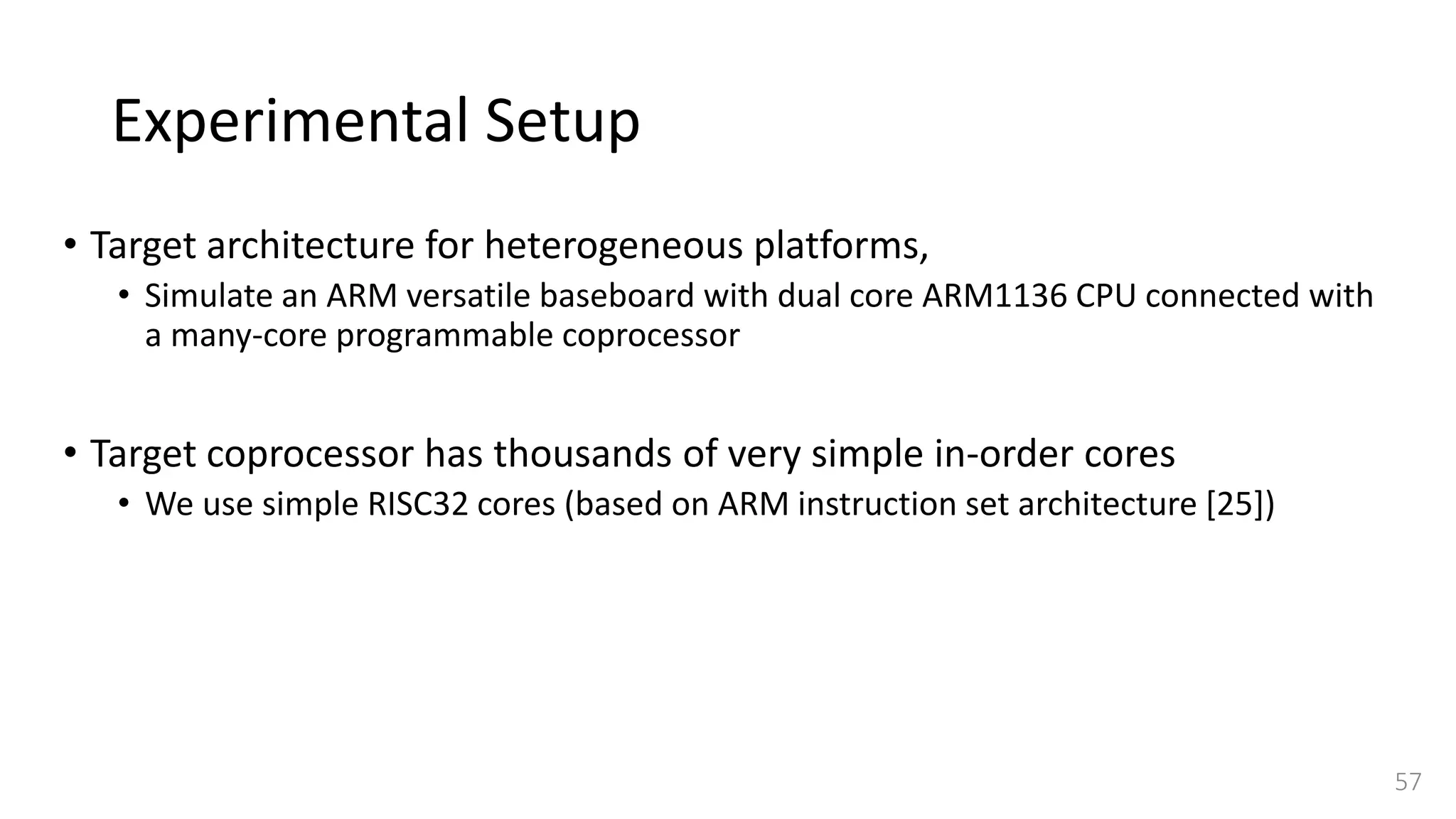 Experimental Setup
• Target architecture for heterogeneous platforms,
• Simulate an ARM versatile baseboard with dual core ARM1136 CPU connected with
a many-core programmable coprocessor
• Target coprocessor has thousands of very simple in-order cores
• We use simple RISC32 cores (based on ARM instruction set architecture [25])
57
 