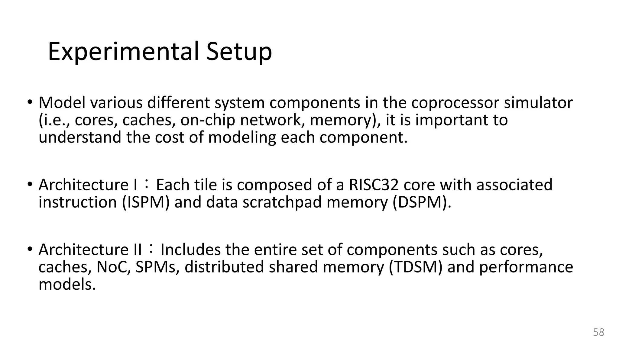 Experimental Setup
• Model various different system components in the coprocessor simulator
(i.e., cores, caches, on-chip network, memory), it is important to
understand the cost of modeling each component.
• Architecture I：Each tile is composed of a RISC32 core with associated
instruction (ISPM) and data scratchpad memory (DSPM).
• Architecture II：Includes the entire set of components such as cores,
caches, NoC, SPMs, distributed shared memory (TDSM) and performance
models.
58
 
