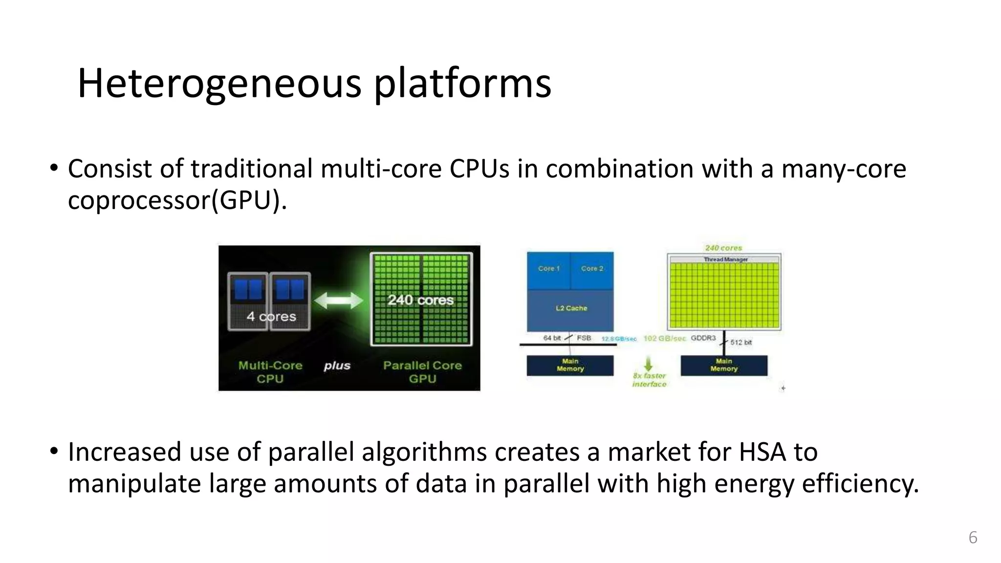 Heterogeneous platforms
• Consist of traditional multi-core CPUs in combination with a many-core
coprocessor(GPU).
• Increased use of parallel algorithms creates a market for HSA to
manipulate large amounts of data in parallel with high energy efficiency.
6
 