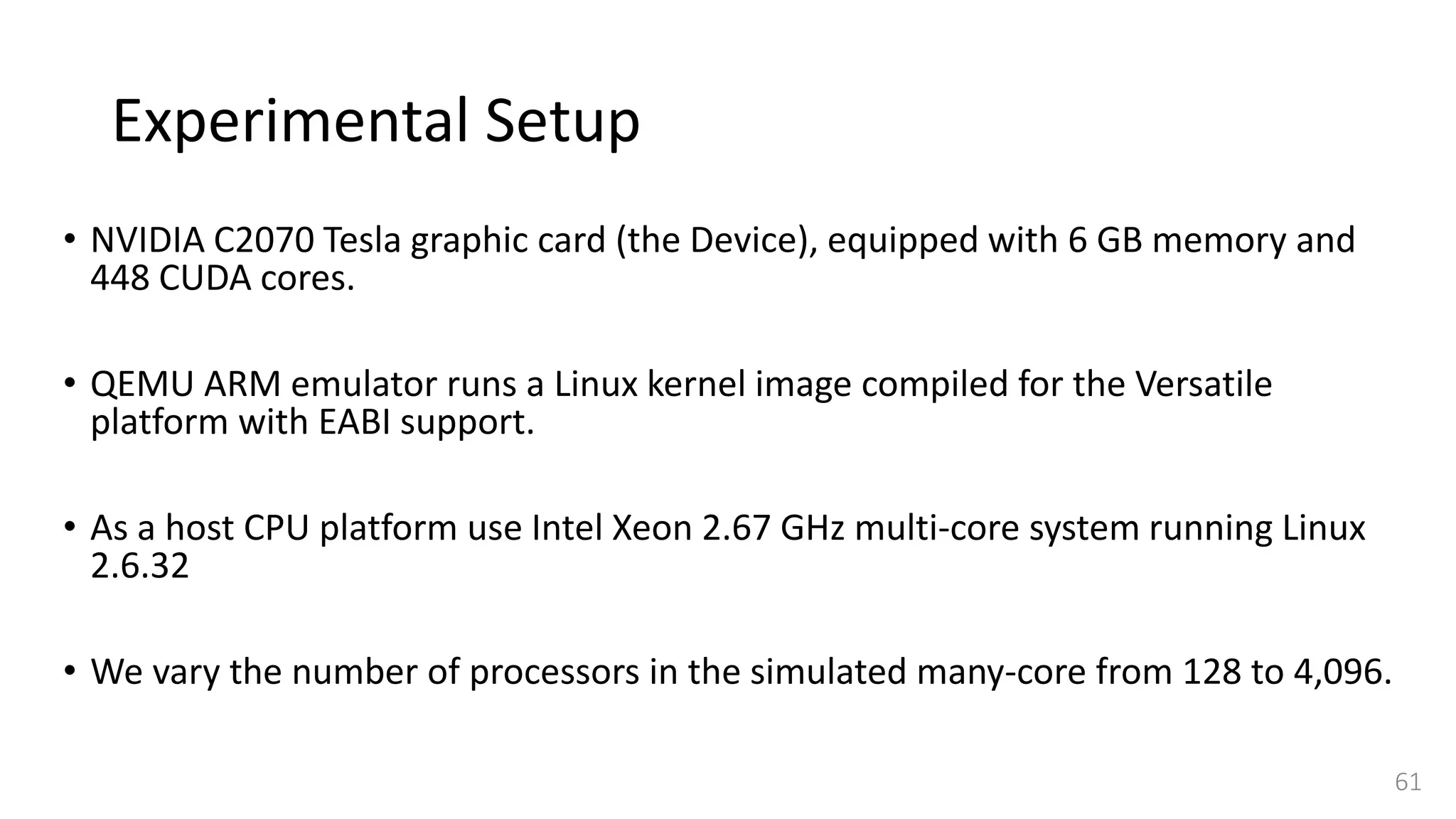 Experimental Setup
• NVIDIA C2070 Tesla graphic card (the Device), equipped with 6 GB memory and
448 CUDA cores.
• QEMU ARM emulator runs a Linux kernel image compiled for the Versatile
platform with EABI support.
• As a host CPU platform use Intel Xeon 2.67 GHz multi-core system running Linux
2.6.32
• We vary the number of processors in the simulated many-core from 128 to 4,096.
61
 