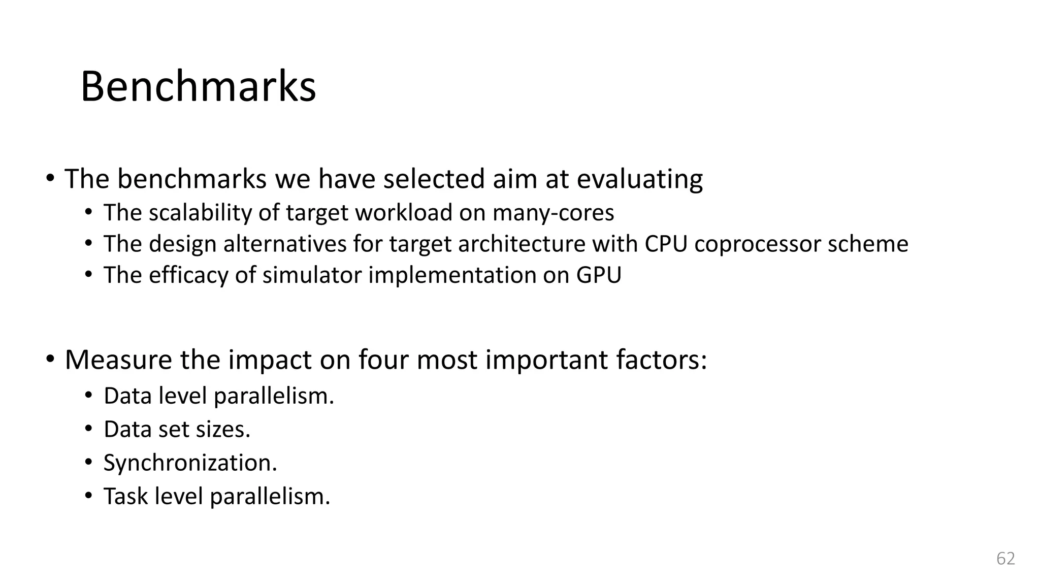 Benchmarks
• The benchmarks we have selected aim at evaluating
• The scalability of target workload on many-cores
• The design alternatives for target architecture with CPU coprocessor scheme
• The efficacy of simulator implementation on GPU
• Measure the impact on four most important factors:
• Data level parallelism.
• Data set sizes.
• Synchronization.
• Task level parallelism.
62
 