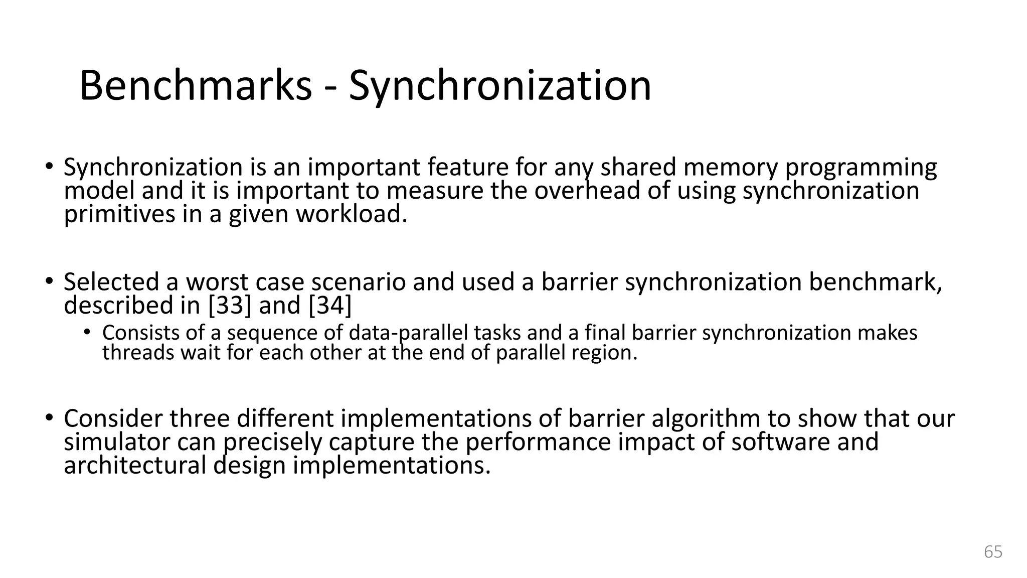 Benchmarks - Synchronization
• Synchronization is an important feature for any shared memory programming
model and it is important to measure the overhead of using synchronization
primitives in a given workload.
• Selected a worst case scenario and used a barrier synchronization benchmark,
described in [33] and [34]
• Consists of a sequence of data-parallel tasks and a final barrier synchronization makes
threads wait for each other at the end of parallel region.
• Consider three different implementations of barrier algorithm to show that our
simulator can precisely capture the performance impact of software and
architectural design implementations.
65
 
