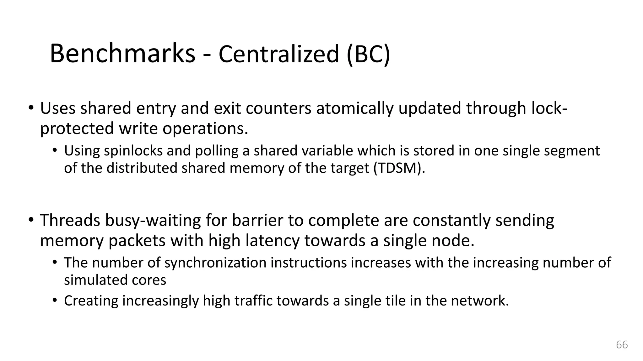 Benchmarks - Centralized (BC)
• Uses shared entry and exit counters atomically updated through lock-
protected write operations.
• Using spinlocks and polling a shared variable which is stored in one single segment
of the distributed shared memory of the target (TDSM).
• Threads busy-waiting for barrier to complete are constantly sending
memory packets with high latency towards a single node.
• The number of synchronization instructions increases with the increasing number of
simulated cores
• Creating increasingly high traffic towards a single tile in the network.
66
 