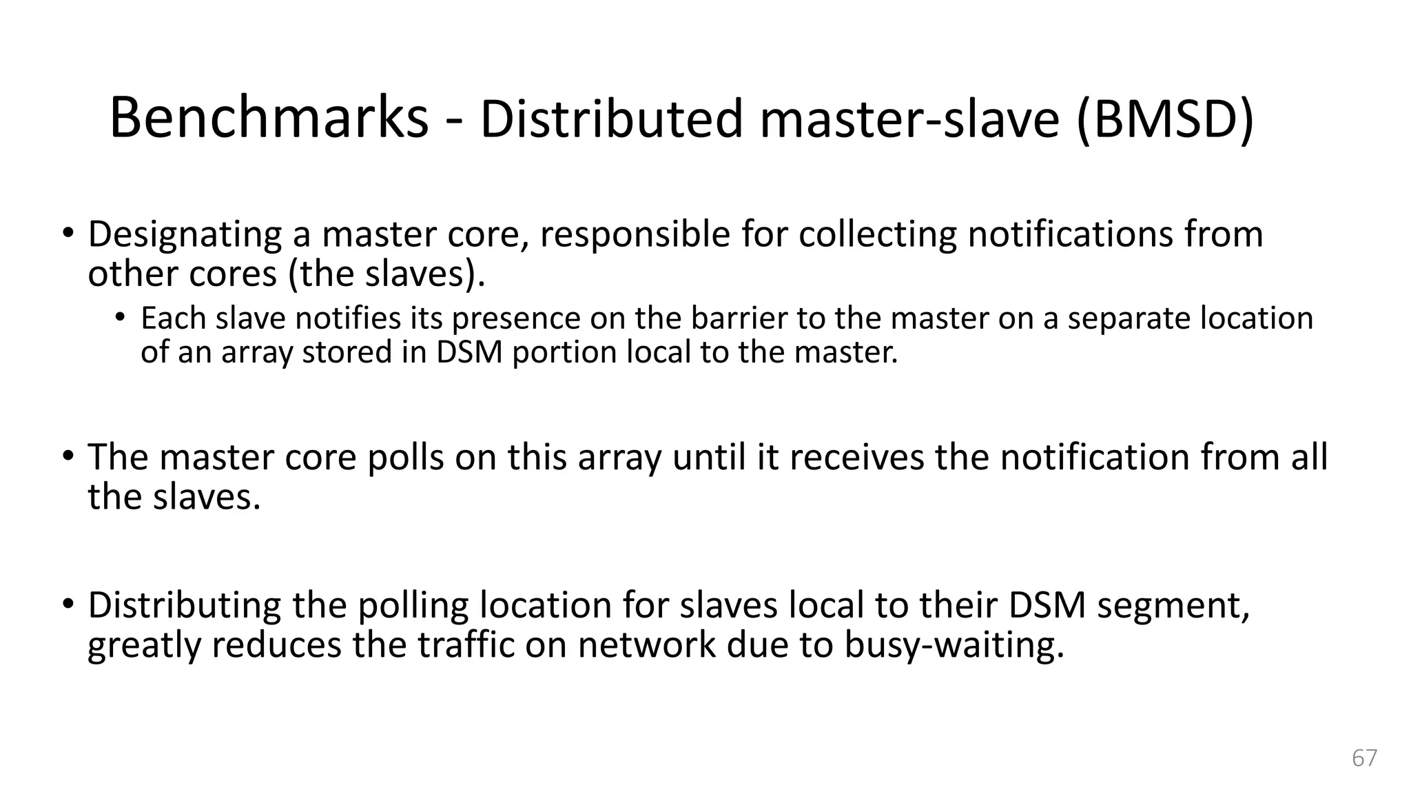 Benchmarks - Distributed master-slave (BMSD)
• Designating a master core, responsible for collecting notifications from
other cores (the slaves).
• Each slave notifies its presence on the barrier to the master on a separate location
of an array stored in DSM portion local to the master.
• The master core polls on this array until it receives the notification from all
the slaves.
• Distributing the polling location for slaves local to their DSM segment,
greatly reduces the traffic on network due to busy-waiting.
67
 