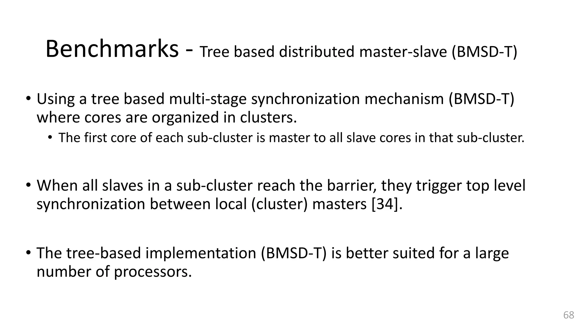 Benchmarks - Tree based distributed master-slave (BMSD-T)
• Using a tree based multi-stage synchronization mechanism (BMSD-T)
where cores are organized in clusters.
• The first core of each sub-cluster is master to all slave cores in that sub-cluster.
• When all slaves in a sub-cluster reach the barrier, they trigger top level
synchronization between local (cluster) masters [34].
• The tree-based implementation (BMSD-T) is better suited for a large
number of processors.
68
 