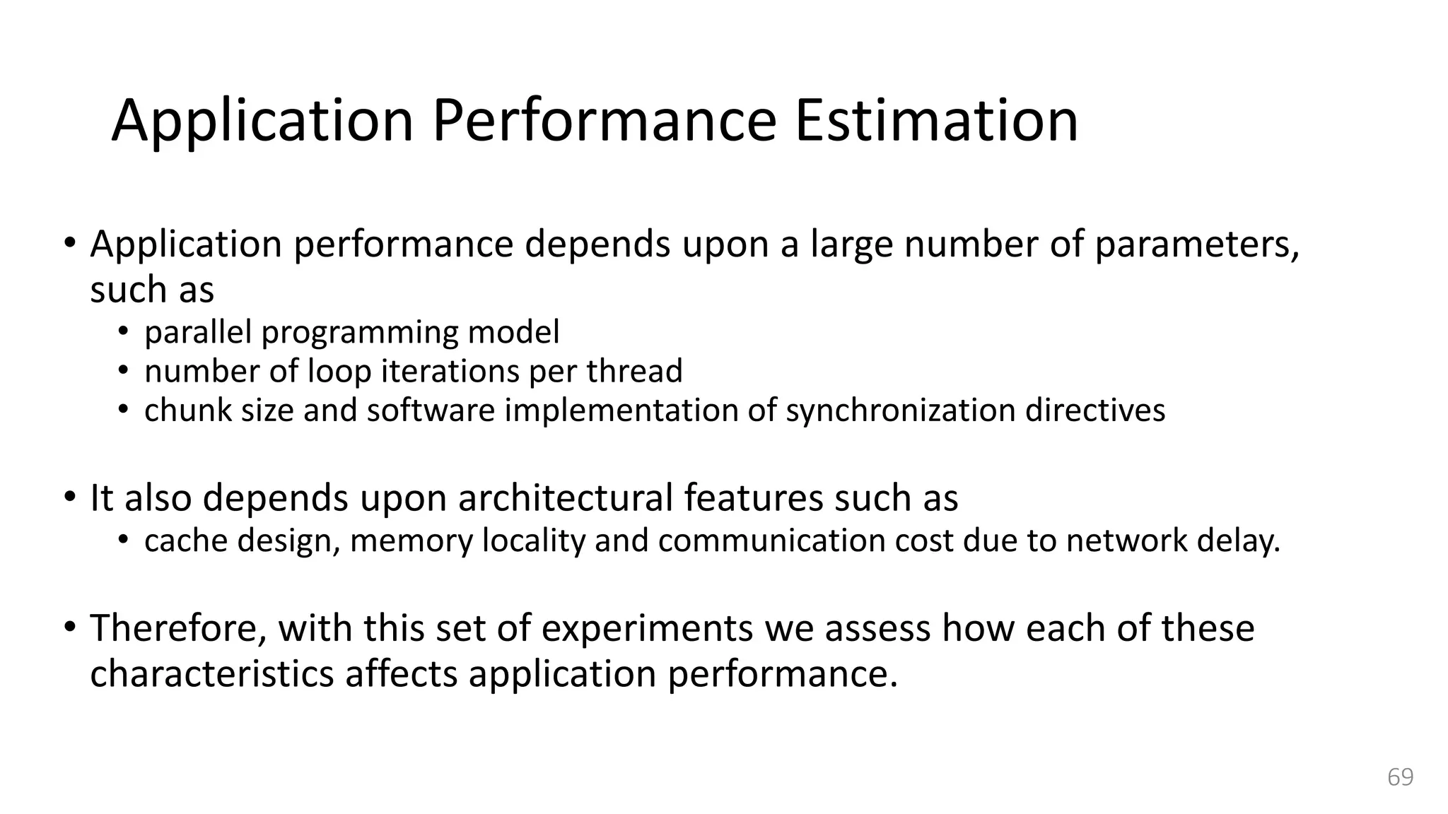 Application Performance Estimation
• Application performance depends upon a large number of parameters,
such as
• parallel programming model
• number of loop iterations per thread
• chunk size and software implementation of synchronization directives
• It also depends upon architectural features such as
• cache design, memory locality and communication cost due to network delay.
• Therefore, with this set of experiments we assess how each of these
characteristics affects application performance.
69
 