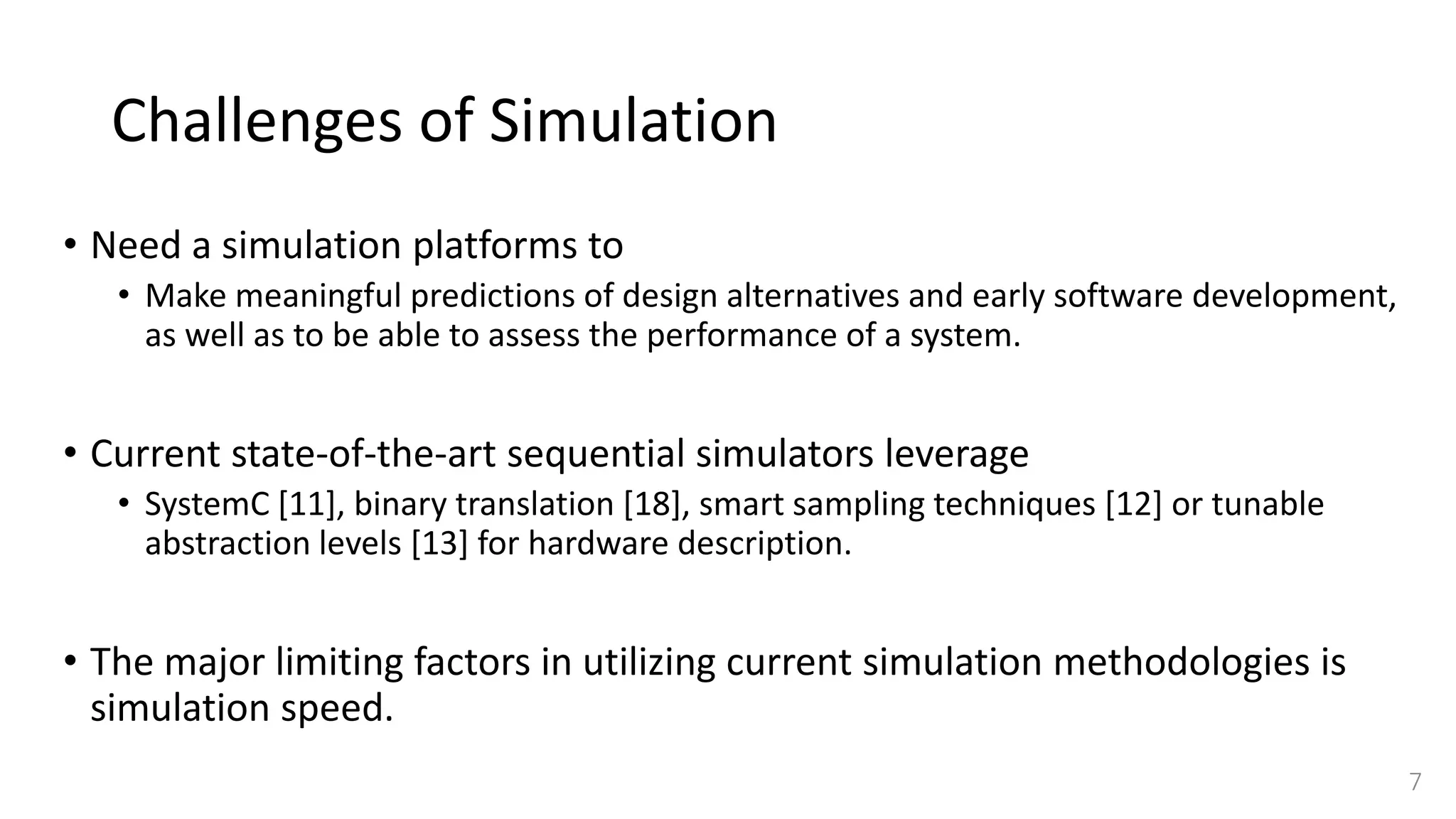 Challenges of Simulation
• Need a simulation platforms to
• Make meaningful predictions of design alternatives and early software development,
as well as to be able to assess the performance of a system.
• Current state-of-the-art sequential simulators leverage
• SystemC [11], binary translation [18], smart sampling techniques [12] or tunable
abstraction levels [13] for hardware description.
• The major limiting factors in utilizing current simulation methodologies is
simulation speed.
7
 