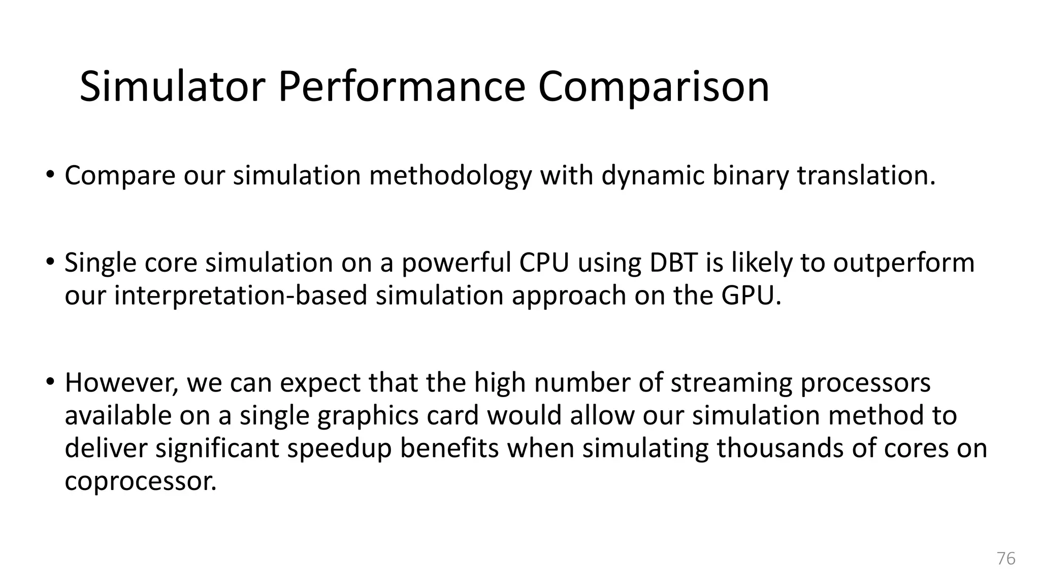 Simulator Performance Comparison
• Compare our simulation methodology with dynamic binary translation.
• Single core simulation on a powerful CPU using DBT is likely to outperform
our interpretation-based simulation approach on the GPU.
• However, we can expect that the high number of streaming processors
available on a single graphics card would allow our simulation method to
deliver significant speedup benefits when simulating thousands of cores on
coprocessor.
76
 