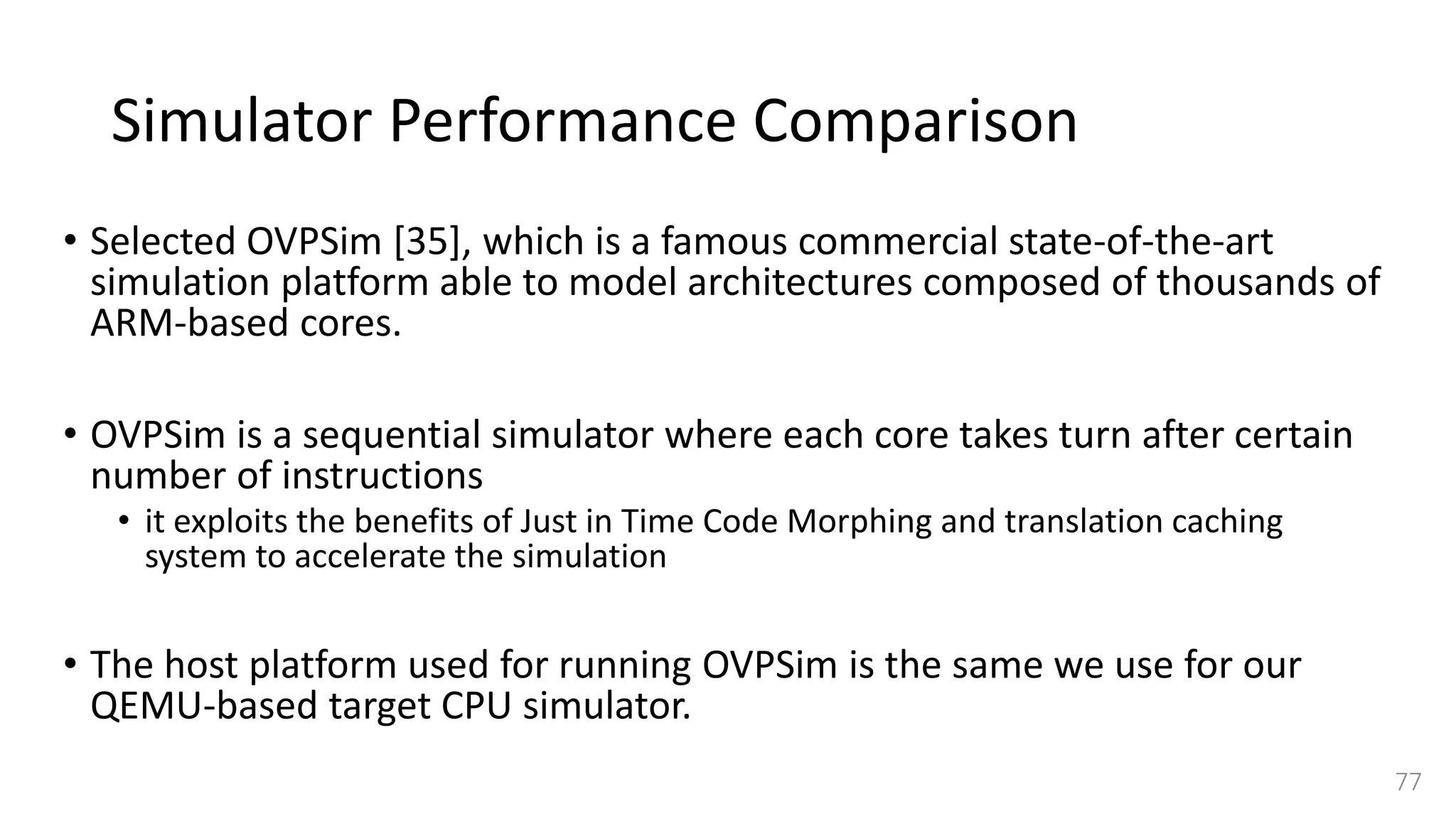 Simulator Performance Comparison
• Selected OVPSim [35], which is a famous commercial state-of-the-art
simulation platform able to model architectures composed of thousands of
ARM-based cores.
• OVPSim is a sequential simulator where each core takes turn after certain
number of instructions
• it exploits the benefits of Just in Time Code Morphing and translation caching
system to accelerate the simulation
• The host platform used for running OVPSim is the same we use for our
QEMU-based target CPU simulator.
77
 