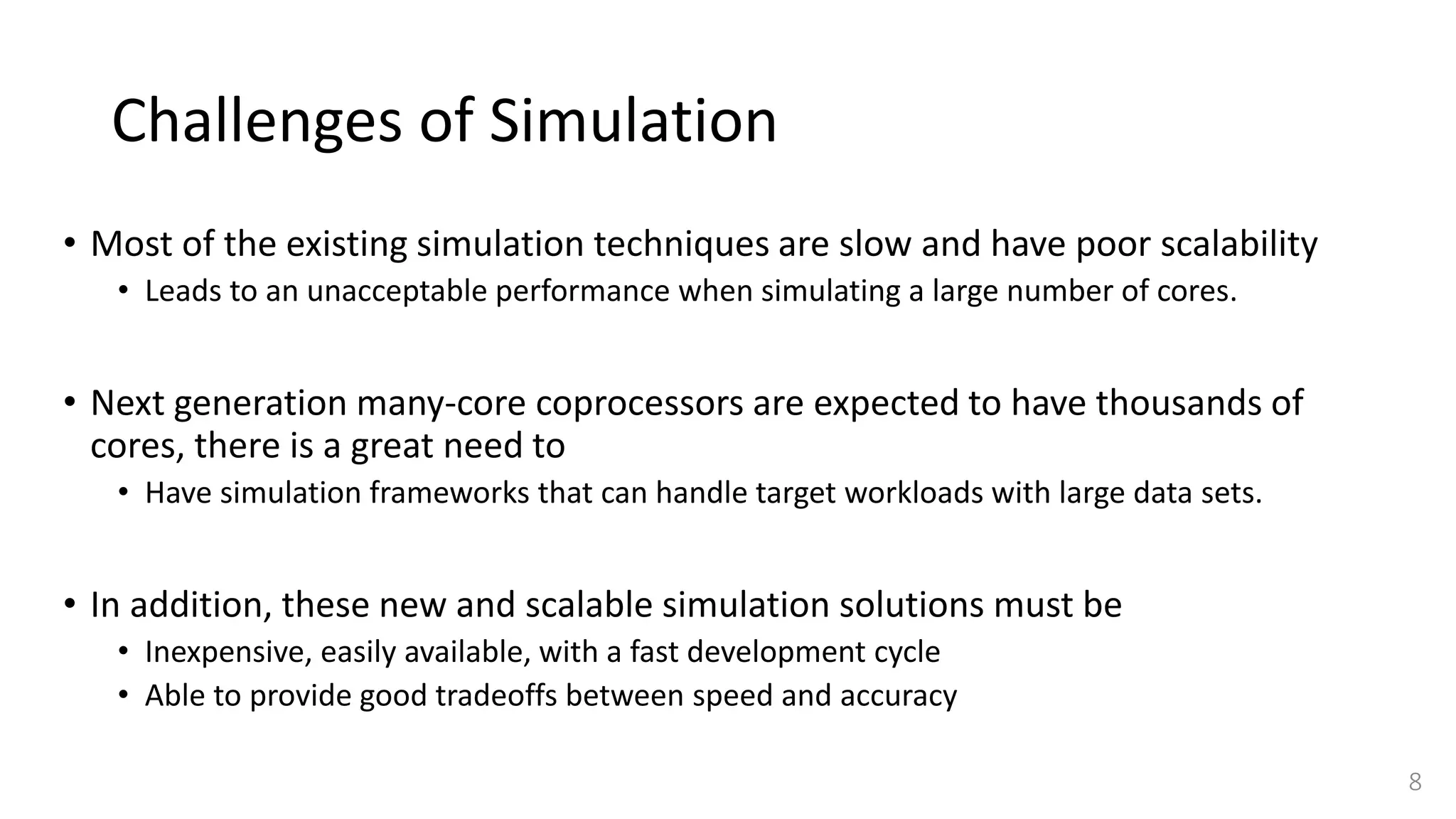 Challenges of Simulation
• Most of the existing simulation techniques are slow and have poor scalability
• Leads to an unacceptable performance when simulating a large number of cores.
• Next generation many-core coprocessors are expected to have thousands of
cores, there is a great need to
• Have simulation frameworks that can handle target workloads with large data sets.
• In addition, these new and scalable simulation solutions must be
• Inexpensive, easily available, with a fast development cycle
• Able to provide good tradeoffs between speed and accuracy
8
 