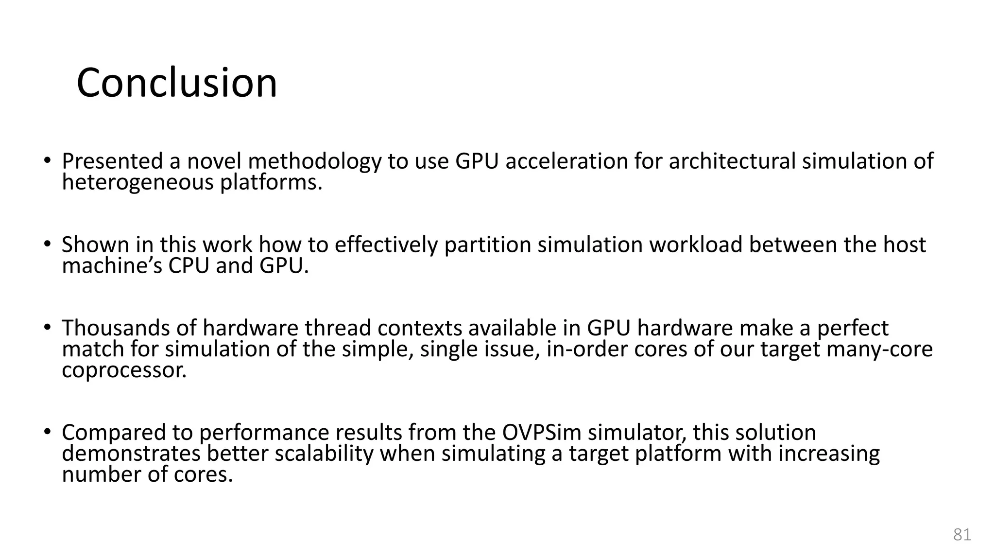 Conclusion
• Presented a novel methodology to use GPU acceleration for architectural simulation of
heterogeneous platforms.
• Shown in this work how to effectively partition simulation workload between the host
machine’s CPU and GPU.
• Thousands of hardware thread contexts available in GPU hardware make a perfect
match for simulation of the simple, single issue, in-order cores of our target many-core
coprocessor.
• Compared to performance results from the OVPSim simulator, this solution
demonstrates better scalability when simulating a target platform with increasing
number of cores.
81
 