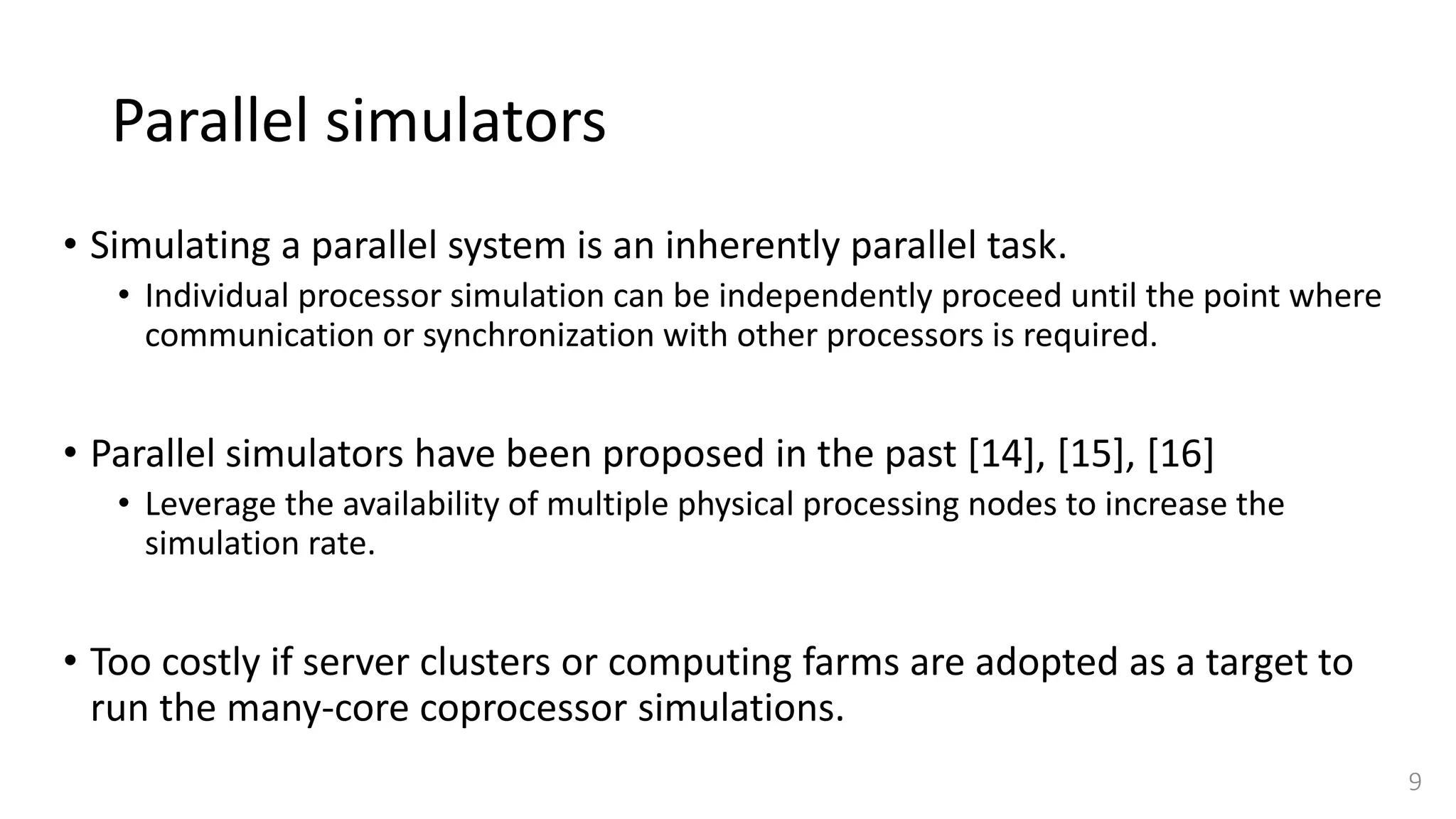 Parallel simulators
• Simulating a parallel system is an inherently parallel task.
• Individual processor simulation can be independently proceed until the point where
communication or synchronization with other processors is required.
• Parallel simulators have been proposed in the past [14], [15], [16]
• Leverage the availability of multiple physical processing nodes to increase the
simulation rate.
• Too costly if server clusters or computing farms are adopted as a target to
run the many-core coprocessor simulations.
9
 