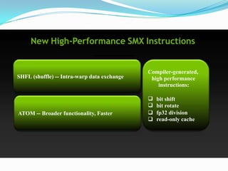 New High-Performance SMX Instructions


                                             Compiler-generated,
SHFL (shuffle) -- Intra-warp data exchange    high performance
                                                 instructions:

                                                bit shift
                                                bit rotate
ATOM -- Broader functionality, Faster           fp32 division
                                                read-only cache
 