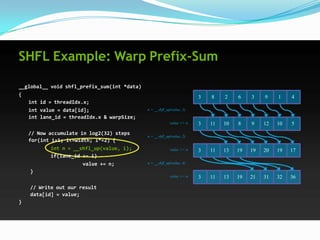 SHFL Example: Warp Prefix-Sum

__global__ void shfl_prefix_sum(int *data)
{                                                                      3   8    2    6    3    9    1    4
   int id = threadIdx.x;
   int value = data[id];                     n = __shfl_up(value, 1)
   int lane_id = threadIdx.x & warpSize;
                                                          value += n   3   11   10   8    9    12   10   5
    // Now accumulate in log2(32) steps      n = __shfl_up(value, 2)
    for(int i=1; i<=width; i*=2) {
           int n = __shfl_up(value, i);                   value += n   3   11   13   19   19   20   19   17
           if(lane_id >= i)
                      value += n;            n = __shfl_up(value, 4)

    }
                                                          value += n   3   11   13   19   21   31   32   36
    // Write out our result
    data[id] = value;
}
 