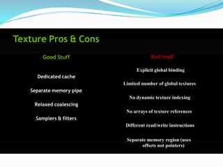 Texture Pros & Cons
        Good Stuff                     Bad Stuff

                                Explicit global binding
     Dedicated cache
                          Limited number of global textures
   Separate memory pipe
                            No dynamic texture indexing
    Relaxed coalescing
                           No arrays of texture references
     Samplers & filters
                           Different read/write instructions

                           Separate memory region (uses
                                 offsets not pointers)
 