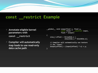 const __restrict Example


 Annotate eligible kernel      __global__ void saxpy(float x, float y,
                                               const float * __restrict input,
 parameters with                               float * output)
                               {
 const __restrict                  size_t offset = threadIdx.x +
                                                   (blockIdx.x * blockDim.x);

 Compiler will automatically       // Compiler will automatically use texture
 map loads to use read-only        // for "input"
                                   output[offset] = (input[offset] * x) + y;
 data cache path               }
 