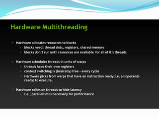 Hardware Multithreading

 Hardware allocates resources to blocks
     blocks need: thread slots, registers, shared memory
     blocks don’t run until resources are available for all of it’s threads.

 Hardware schedules threads in units of warps
     threads have their own registers
     context switching is (basically) free – every cycle
      Hardware picks from warps that have an instruction ready(i.e. all operands
      ready) to execute.

 Hardware relies on threads to hide latency
     i.e., parallelism is necessary for performance
 