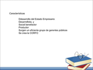 Características
Ddesarrollo del Estado Empresario
Desarrollista, y
Social benefactor
Productor
Surgen un eficiente grupo de gerentes públicos
Se crea la CORFO
 