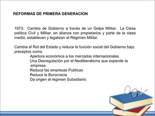 REFORMAS DE PRIMERA GENERACION
1973: Cambio de Gobierno a través de un Golpe Militar. La Clase
política Civil y Militar, en alianza con propietarios y parte de la clase
media, establecen y legalizan el Régimen Militar.
Cambia el Rol del Estado y reduce la función social del Gobierno bajo
preceptos como:
Apertura económica a los mercados internacionales
Una Desregulación por el Neoliberalismo que expande la
empresa
Reduce las empresas Publicas
Reduce la Burocracia
Da origen al régimen Subsidiario
 