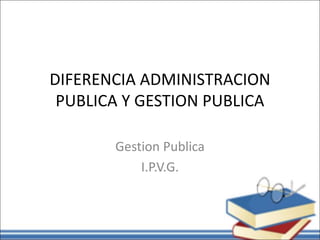 DIFERENCIA ADMINISTRACION
PUBLICA Y GESTION PUBLICA
Gestion Publica
I.P.V.G.
 