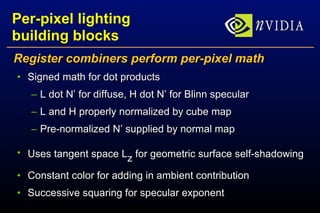 Per-pixel lighting building blocks Register combiners perform per-pixel math Signed math for dot products L dot N’ for diffuse, H dot N’ for Blinn specular L and H properly normalized by cube map Pre-normalized N’ supplied by normal map Uses tangent space L z  for geometric surface self-shadowing Constant color for adding in ambient contribution Successive squaring for specular exponent 