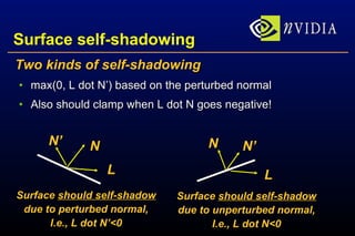 Surface self-shadowing Two kinds of self-shadowing max(0, L dot N’) based on the perturbed normal Also should clamp when L dot N goes negative! L N N’ L N’ N Surface  should self-shadow due to perturbed normal, I.e., L dot N’<0 Surface  should self-shadow due to unperturbed normal, I.e., L dot N<0 