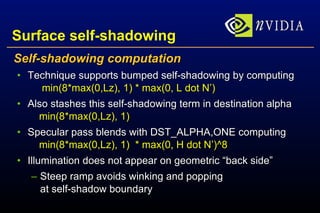 Surface self-shadowing Self-shadowing computation Technique supports bumped self-shadowing by computing   min(8*max(0,Lz), 1) * max(0, L dot N’) Also stashes this self-shadowing term in destination alpha   min(8*max(0,Lz), 1)  Specular pass blends with DST_ALPHA,ONE computing   min(8*max(0,Lz), 1)  * max(0, H dot N’)^8 Illumination does not appear on geometric “back side” Steep ramp avoids winking and popping at self-shadow boundary 