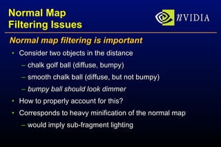 Normal Map Filtering Issues Normal map filtering is important Consider two objects in the distance chalk golf ball (diffuse, bumpy) smooth chalk ball (diffuse, but not bumpy) bumpy ball should look dimmer How to properly account for this? Corresponds to heavy minification of the normal map would imply sub-fragment lighting 