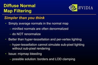 Diffuse Normal Map Filtering Simpler than you think Simply average normals in the normal map minified normals are often denormalized do NOT renormalize Better than hyper-tessellation and per-vertex lighting hyper-tessellation cannot simulate sub-pixel lighting without sub-pixel rendering Issue: mipmap bleeding possible solution: borders and LOD clamping 