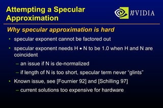 Attempting a Specular Approximation Why specular approximation is hard specular exponent cannot be factored out specular exponent needs H    N to be 1.0 when H and N are coincident an issue if N is de-normalized if length of N is too short, specular term never “glints” Known issue, see [Fournier 92] and [Schilling 97] current solutions too expensive for hardware 