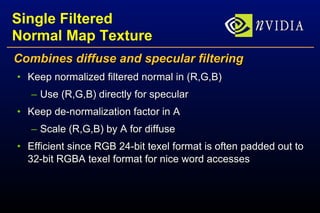 Single Filtered Normal Map Texture Combines diffuse and specular filtering Keep normalized filtered normal in (R,G,B) Use (R,G,B) directly for specular Keep de-normalization factor in A Scale (R,G,B) by A for diffuse Efficient since RGB 24-bit texel format is often padded out to 32-bit RGBA texel format for nice word accesses 
