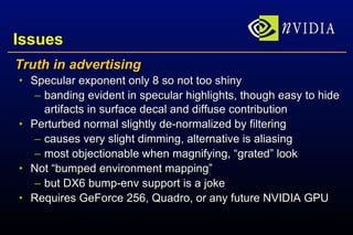 Issues Truth in advertising Specular exponent only 8 so not too shiny banding evident in specular highlights, though easy to hide artifacts in surface decal and diffuse contribution Perturbed normal slightly de-normalized by filtering causes very slight dimming, alternative is aliasing most objectionable when magnifying, “grated” look Not “bumped environment mapping” but DX6 bump-env support is a joke Requires GeForce 256, Quadro, or any future NVIDIA GPU 
