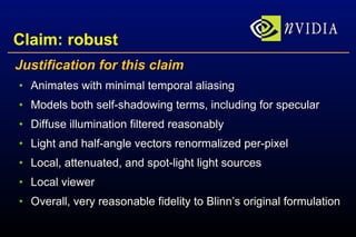 Claim: robust Justification for this claim Animates with minimal temporal aliasing Models both self-shadowing terms, including for specular Diffuse illumination filtered reasonably Light and half-angle vectors renormalized per-pixel Local, attenuated, and spot-light light sources Local viewer Overall, very reasonable fidelity to Blinn’s original formulation 