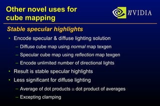 Other novel uses for cube mapping Stable specular highlights Encode specular & diffuse lighting solution Diffuse cube map using  normal  map texgen Specular cube map using  reflection  map texgen Encode unlimited number of directional lights Result is stable specular highlights Less significant for diffuse lighting Average of dot products    dot product of averages Excepting clamping 