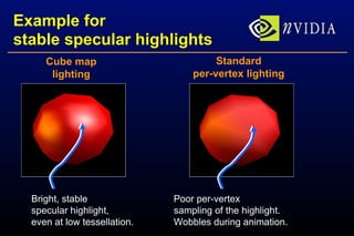 Example for stable specular highlights Bright, stable specular highlight, even at low tessellation. Poor per-vertex sampling of the highlight. Wobbles during animation. Cube map lighting Standard per-vertex lighting 