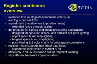 Register combiners overview overrides texture stages/environment, color sum, and fog in current APIs signed math (negative one to positive range) extended range through scaling dot products for lighting and image processing applications designed for specular, diffuse, and ambient per-pixel lighting object space bump map lighting tangent space bump map lighting post-filtering 3x3 color matrix for color space conversions register model supports non-linear data flows superior to linear chain in current APIs effectively, a VLIW instruction set for fragment coloring very efficient hardware implementation 