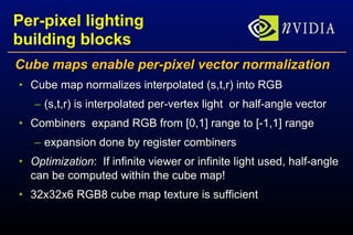 Per-pixel lighting building blocks Cube maps enable per-pixel vector normalization Cube map normalizes interpolated (s,t,r) into RGB (s,t,r) is interpolated per-vertex light  or half-angle vector Combiners  expand RGB from [0,1] range to [-1,1] range expansion done by register combiners Optimization :  If infinite viewer or infinite light used, half-angle can be computed within the cube map! 32x32x6 RGB8 cube map texture is sufficient 