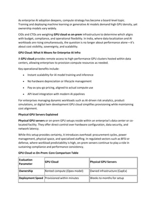 As enterprise AI adoption deepens, compute strategy has become a board-level topic.
Training and deploying machine learning or generative AI models demand high GPU density, yet
ownership models vary widely.
CIOs and CTOs are weighing GPU cloud vs on-prem infrastructure to determine which aligns
with budget, compliance, and operational flexibility. In India, where data localization and AI
workloads are rising simultaneously, the question is no longer about performance alone—it’s
about cost visibility, sovereignty, and scalability.
GPU Cloud: What It Means for Enterprise AI Infra
A GPU cloud provides remote access to high-performance GPU clusters hosted within data
centers, allowing enterprises to provision compute resources as needed.
Key operational benefits include:
• Instant scalability for AI model training and inference
• No hardware depreciation or lifecycle management
• Pay-as-you-go pricing, aligned to actual compute use
• API-level integration with modern AI pipelines
For enterprises managing dynamic workloads such as AI-driven risk analytics, product
simulations, or digital twin development GPU cloud simplifies provisioning while maintaining
cost alignment.
Physical GPU Servers Explained
Physical GPU servers or on-prem GPU setups reside within an enterprise’s data center or co-
located facility. They offer direct control over hardware configuration, data security, and
network latency.
While this setup provides certainty, it introduces overhead: procurement cycles, power
management, physical space, and specialized staffing. In regulated sectors such as BFSI or
defense, where workload predictability is high, on-prem servers continue to play a role in
sustaining compliance and performance consistency.
GPU Cloud vs On-Prem: Core Comparison Table
Evaluation
Parameter
GPU Cloud Physical GPU Servers
Ownership Rented compute (Opex model) Owned infrastructure (CapEx)
Deployment Speed Provisioned within minutes Weeks to months for setup
 