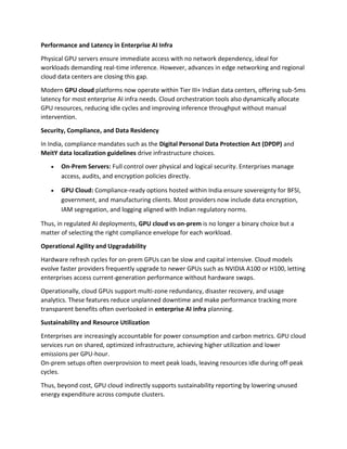 Performance and Latency in Enterprise AI Infra
Physical GPU servers ensure immediate access with no network dependency, ideal for
workloads demanding real-time inference. However, advances in edge networking and regional
cloud data centers are closing this gap.
Modern GPU cloud platforms now operate within Tier III+ Indian data centers, offering sub-5ms
latency for most enterprise AI infra needs. Cloud orchestration tools also dynamically allocate
GPU resources, reducing idle cycles and improving inference throughput without manual
intervention.
Security, Compliance, and Data Residency
In India, compliance mandates such as the Digital Personal Data Protection Act (DPDP) and
MeitY data localization guidelines drive infrastructure choices.
• On-Prem Servers: Full control over physical and logical security. Enterprises manage
access, audits, and encryption policies directly.
• GPU Cloud: Compliance-ready options hosted within India ensure sovereignty for BFSI,
government, and manufacturing clients. Most providers now include data encryption,
IAM segregation, and logging aligned with Indian regulatory norms.
Thus, in regulated AI deployments, GPU cloud vs on-prem is no longer a binary choice but a
matter of selecting the right compliance envelope for each workload.
Operational Agility and Upgradability
Hardware refresh cycles for on-prem GPUs can be slow and capital intensive. Cloud models
evolve faster providers frequently upgrade to newer GPUs such as NVIDIA A100 or H100, letting
enterprises access current-generation performance without hardware swaps.
Operationally, cloud GPUs support multi-zone redundancy, disaster recovery, and usage
analytics. These features reduce unplanned downtime and make performance tracking more
transparent benefits often overlooked in enterprise AI infra planning.
Sustainability and Resource Utilization
Enterprises are increasingly accountable for power consumption and carbon metrics. GPU cloud
services run on shared, optimized infrastructure, achieving higher utilization and lower
emissions per GPU-hour.
On-prem setups often overprovision to meet peak loads, leaving resources idle during off-peak
cycles.
Thus, beyond cost, GPU cloud indirectly supports sustainability reporting by lowering unused
energy expenditure across compute clusters.
 