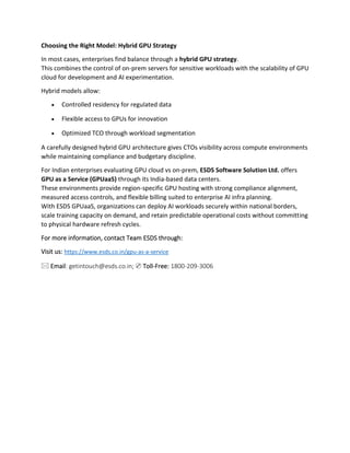 Choosing the Right Model: Hybrid GPU Strategy
In most cases, enterprises find balance through a hybrid GPU strategy.
This combines the control of on-prem servers for sensitive workloads with the scalability of GPU
cloud for development and AI experimentation.
Hybrid models allow:
• Controlled residency for regulated data
• Flexible access to GPUs for innovation
• Optimized TCO through workload segmentation
A carefully designed hybrid GPU architecture gives CTOs visibility across compute environments
while maintaining compliance and budgetary discipline.
For Indian enterprises evaluating GPU cloud vs on-prem, ESDS Software Solution Ltd. offers
GPU as a Service (GPUaaS) through its India-based data centers.
These environments provide region-specific GPU hosting with strong compliance alignment,
measured access controls, and flexible billing suited to enterprise AI infra planning.
With ESDS GPUaaS, organizations can deploy AI workloads securely within national borders,
scale training capacity on demand, and retain predictable operational costs without committing
to physical hardware refresh cycles.
For more information, contact Team ESDS through:
Visit us: https://www.esds.co.in/gpu-as-a-service
🖂 Email: getintouch@esds.co.in; ✆ Toll-Free: 1800-209-3006
 